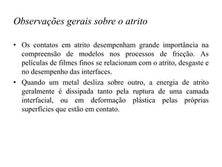 Observações gerais sobre o atrito
• Os contatos em atrito desempenham grande importância na
compreensão de modelos nos processos de fricção. As
películas de filmes finos se relacionam com o atrito, desgaste e
no desempenho das interfaces.
• Quando um metal desliza sobre outro, a energia de atrito
geralmente é dissipada tanto pela ruptura de uma camada
interfacial, ou em deformação plástica pelas próprias
superfícies que estão em contato.
 