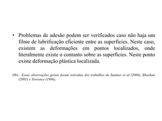 • Problemas de adesão podem ser verificados caso não haja um
filme de lubrificação eficiente entre as superfícies. Neste caso,
existem as deformações em pontos localizados, onde
literalmente existe o contanto sobre as superfícies. Neste ponto
existe deformação plástica localizada.
Obs.: Essas observações gerais foram retiradas dos trabalhos de Santner et al (2006), Bhushan
(2001) e Torrance (1996),
 
