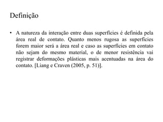 Definição
• A natureza da interação entre duas superfícies é definida pela
área real de contato. Quanto menos rugosa as superfícies
forem maior será a área real e caso as superfícies em contato
não sejam do mesmo material, o de menor resistência vai
registrar deformações plásticas mais acentuadas na área do
contato. [Liang e Craven (2005, p. 51)].
 