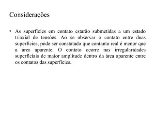 Considerações
• As superfícies em contato estarão submetidas a um estado
triaxial de tensões. Ao se observar o contato entre duas
superfícies, pode ser constatado que contanto real é menor que
a área aparente. O contato ocorre nas irregularidades
superficiais de maior amplitude dentro da área aparente entre
os contatos das superfícies.
 