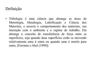 Definição
• Tribologia é uma ciência que abrange as áreas de
Metrologia, Metalurgia, Lubrificação e Ciência dos
Materiais, e associa o comportamento dos materiais, sua
interação com o ambiente e o regime de trabalho. Ela
abrange o conceito de transferência de força entre as
superfícies, seja quando duas superfícies estão se movendo
relativamente uma à outra ou quando uma é motriz para
outra. [Ferrante e Abel (1999)]
 