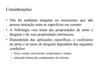 Considerações
• Não há nenhuma máquina ou mecanismo que não
possua interação entre as superfícies em contato.
• A Tribologia vem tratar das propriedades de atrito e
desgaste e de suas propriedades intrínsecas.
• Dependendo das aplicações específicas, o coeficiente
de atrito e as taxas de desgaste dependem das seguintes
condições:
– força, tensão, movimento, temperatura e tempo;
– interação mútua dos componentes do sistema.
 