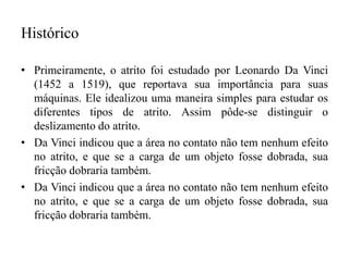 Histórico
• Primeiramente, o atrito foi estudado por Leonardo Da Vinci
(1452 a 1519), que reportava sua importância para suas
máquinas. Ele idealizou uma maneira simples para estudar os
diferentes tipos de atrito. Assim pôde-se distinguir o
deslizamento do atrito.
• Da Vinci indicou que a área no contato não tem nenhum efeito
no atrito, e que se a carga de um objeto fosse dobrada, sua
fricção dobraria também.
• Da Vinci indicou que a área no contato não tem nenhum efeito
no atrito, e que se a carga de um objeto fosse dobrada, sua
fricção dobraria também.
 