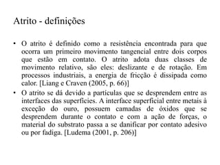 Atrito - definições
• O atrito é definido como a resistência encontrada para que
ocorra um primeiro movimento tangencial entre dois corpos
que estão em contato. O atrito adota duas classes de
movimento relativo, são eles: deslizante e de rotação. Em
processos industriais, a energia de fricção é dissipada como
calor. [Liang e Craven (2005, p. 66)]
• O atrito se dá devido a partículas que se desprendem entre as
interfaces das superfícies. A interface superficial entre metais à
exceção do ouro, possuem camadas de óxidos que se
desprendem durante o contato e com a ação de forças, o
material do substrato passa a se danificar por contato adesivo
ou por fadiga. [Ludema (2001, p. 206)]
 