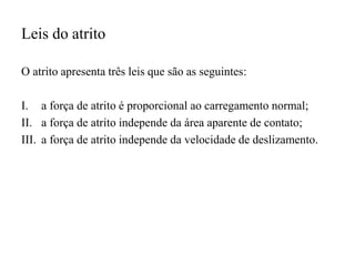 Leis do atrito
O atrito apresenta três leis que são as seguintes:
I. a força de atrito é proporcional ao carregamento normal;
II. a força de atrito independe da área aparente de contato;
III. a força de atrito independe da velocidade de deslizamento.
 