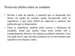Possíveis efeitos entre os contatos
• Devido à ação da adesão, o material que se desprende fica
dentro da região do contato, sendo incorporado entre as
superfícies, o que torna difícil de expressar a natureza das
partículas que se desprendem.
• Entre as superfícies também pode ocorrer o fenômeno da
oxidação, sendo que muitas vezes esses óxidos têm o
comportamento abrasivo em relação ao próprio substrato. Com
isso pode haver uma elevada resistência ao se movimentar uma
superfície em relação à outra.
 