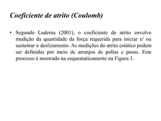 Coeficiente de atrito (Coulomb)
• Segundo Ludema (2001), o coeficiente de atrito envolve
medição da quantidade da força requerida para iniciar e/ ou
sustentar o deslizamento. As medições do atrito estático podem
ser definidas por meio de arranjos de polias e pesos. Este
processo é mostrado na esquematicamente na Figura 1.
 