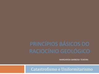 MARGARIDA BARBOSA TEIXEIRA
Catastrofismo e Uniformitarismo
PRINCÍPIOS BÁSICOS DO
RACIOCÍNIO GEOLÓGICO
 