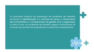 Os princípios básicos da prevenção de acidentes de trabalho
envolvem a identificação e o controle de riscos, o treinamento
dos funcionários e o compromisso da gestão com a segurança.
A meta é criar um ambiente de trabalho seguro, minimizando as
chances de ocorrências prejudiciais à saúde dos trabalhadores.
 