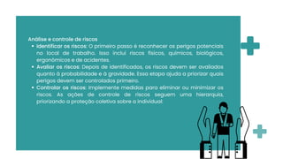 Análise e controle de riscos
Identificar os riscos: O primeiro passo é reconhecer os perigos potenciais
no local de trabalho. Isso inclui riscos físicos, químicos, biológicos,
ergonômicos e de acidentes.
Avaliar os riscos: Depois de identificados, os riscos devem ser avaliados
quanto à probabilidade e à gravidade. Essa etapa ajuda a priorizar quais
perigos devem ser controlados primeiro.
Controlar os riscos: Implemente medidas para eliminar ou minimizar os
riscos. As ações de controle de riscos seguem uma hierarquia,
priorizando a proteção coletiva sobre a individual:
 