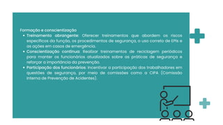 Formação e conscientização
Treinamento abrangente: Oferecer treinamentos que abordem os riscos
específicos da função, os procedimentos de segurança, o uso correto de EPIs e
as ações em casos de emergência.
Conscientização contínua: Realizar treinamentos de reciclagem periódicos
para manter os funcionários atualizados sobre as práticas de segurança e
reforçar a importância da prevenção.
Participação dos funcionários: Incentivar a participação dos trabalhadores em
questões de segurança, por meio de comissões como a CIPA (Comissão
Interna de Prevenção de Acidentes).
 