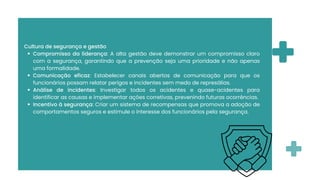 Cultura de segurança e gestão
Compromisso da liderança: A alta gestão deve demonstrar um compromisso claro
com a segurança, garantindo que a prevenção seja uma prioridade e não apenas
uma formalidade.
Comunicação eficaz: Estabelecer canais abertos de comunicação para que os
funcionários possam relatar perigos e incidentes sem medo de represálias.
Análise de incidentes: Investigar todos os acidentes e quase-acidentes para
identificar as causas e implementar ações corretivas, prevenindo futuras ocorrências.
Incentivo à segurança: Criar um sistema de recompensas que promova a adoção de
comportamentos seguros e estimule o interesse dos funcionários pela segurança.
 