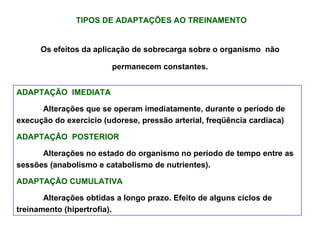 TIPOS DE ADAPTAÇÕES AO TREINAMENTO Os efeitos da aplicação de sobrecarga sobre o organismo  não permanecem constantes. ADAPTAÇÃO  IMEDIATA Alterações que se operam imediatamente, durante o período de execução do exercício (udorese, pressão arterial, freqüência cardíaca) ADAPTAÇÃO  POSTERIOR Alterações no estado do organismo no período de tempo entre as sessões (anabolismo e catabolismo de nutrientes). ADAPTAÇÃO CUMULATIVA   Alterações obtidas a longo prazo. Efeito de alguns ciclos de treinamento (hipertrofia). 