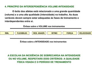 4. PRINCÍPIO DA INTERDEPENDÊNCIA VOLUME-INTENSIDADE O êxito dos atletas está relacionado a uma grande quantidade (volume) e a uma alta qualidade (intensidade) no trabalho. As duas variáveis devem sempre estar adequadas às fases de treinamento e interdependentes entre si. RML FLEXIBILID. RES. ANAER. RITMO FORÇA VELOCIDADE Ênfase sobre o VOLUME nos treinamentos Ênfase sobre a INTENSIDADE nos treinamentos A ESCOLHA DA INCIDÊNCIA DE SOBRECARGA NA INTENSIDADE OU NO VOLUME, RESPEITARÁ DOIS CRITÉRIOS: A QUALIDADE FÍSICA VISADA E O PERÍODO DE TREINAMENTO 