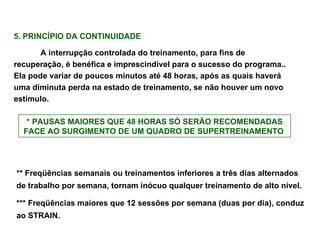 5. PRINCÍPIO DA CONTINUIDADE  A interrupção controlada do treinamento, para fins de recuperação, é benéfica e imprescindível para o sucesso do programa.. Ela pode variar de poucos minutos até 48 horas, após as quais haverá uma diminuta perda na estado de treinamento, se não houver um novo estímulo. * PAUSAS MAIORES QUE 48 HORAS SÓ SERÃO RECOMENDADAS FACE AO SURGIMENTO DE UM QUADRO DE SUPERTREINAMENTO   ** Freqüências semanais ou treinamentos inferiores a três dias alternados de trabalho por semana, tornam inócuo qualquer treinamento de alto nível. *** Freqüências maiores que 12 sessões por semana (duas por dia), conduz ao STRAIN. 