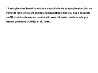 “  A relação entre hereditariedade e capacidade de adaptação muscular ao treino de resistência em gêmeos homozigóticos mostrou que a resposta da CK (creatinocinase) ao treino está provavelmente condicionada por fatores genéticos (HAMEL et al., 1986).” 