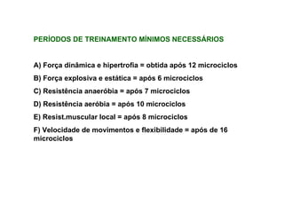 PERÍODOS DE TREINAMENTO MÍNIMOS NECESSÁRIOS A) Força dinâmica e hipertrofia = obtida após 12 microciclos B) Força explosiva e estática = após 6 microciclos C) Resistência anaeróbia = após 7 microciclos D) Resistência aeróbia = após 10 microciclos E) Resist.muscular local = após 8 microciclos F) Velocidade de movimentos e flexibilidade = após de 16 microciclos 