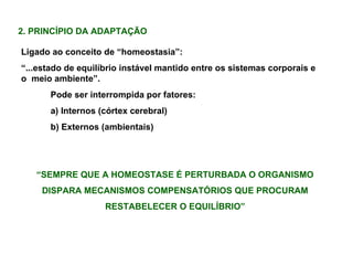 2. PRINCÍPIO DA ADAPTAÇÃO Ligado ao conceito de “homeostasia”: “ ...estado de equilíbrio instável mantido entre os sistemas corporais e o  meio ambiente”. Pode ser interrompida por fatores: a) Internos (córtex cerebral) b) Externos (ambientais) “ SEMPRE QUE A HOMEOSTASE É PERTURBADA O ORGANISMO DISPARA MECANISMOS COMPENSATÓRIOS QUE PROCURAM RESTABELECER O EQUILÍBRIO” 