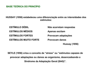 HUSSAY (1956) estabeleceu uma diferenciação entre as intensidades dos estímulos: ESTÍMULO DÉBIL   Não acarretam respostas ESTÍMULOS MÉDIOS Apenas excitam ESTÍMULOS FORTES Provocam adaptações ESTÍMULOS MUITO FORTE Provocam danos Hussay (1956) SEYLE (1956) criou o conceito de “stress” ou “estímulos capazes de provocar adaptações ou danos ao organismo, desencadeando a Síndrome da Adaptação Geral (SAG)”. BASE TEÓRICA DO PRINCÍPIO 