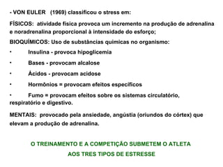 - VON EULER  (1969) classificou o stress em: FÍSICOS:   atividade física provoca um incremento na produção de adrenalina e noradrenalina proporcional à intensidade do esforço; BIOQUÍMICOS: Uso de substâncias químicas no organismo: Insulina - provoca hipoglicemia Bases - provocam alcalose Ácidos - provocam acidose Hormônios = provocam efeitos específicos Fumo = provocam efeitos sobre os sistemas circulatório,  respiratório e digestivo. MENTAIS:  provocado pela ansiedade, angústia (oriundos do córtex) que elevam a produção de adrenalina. O TREINAMENTO E A COMPETIÇÃO SUBMETEM O ATLETA  AOS TRES TIPOS DE ESTRESSE 