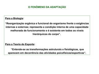O FENÔMENO DA ADAPTAÇÃO Para a Biologia :  “ Reorganização orgânica e funcional do organismo frente a exigências internas e externas; representa a condição interna de uma capacidade melhorada de funcionamento e é existente em todos os níveis hierárquicos do corpo”.  Para a Teoria do Esporte : “ Entende-se as transformações estruturais e fisiológicas, que aparecem em decorrência das atividades psicofísicas/esportivas”. 