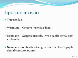 Tipos de incisão
 Trapezoidais:


 Wasmund – Gengiva inserida e livre.


 Neumann – Gengiva inserida, livre e papila dental com
 1 relaxante.

 Neumann modificada – Gengiva inserida, livre e papila
 dental com 2 relaxantes.

                                                      Terra, G.
 