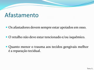 Afastamento
 Os afastadores devem sempre estar apoiados em osso.


 O retalho não deve estar tencionado e/ou isquêmico.


 Quanto menor o trauma aos tecidos gengivais melhor
 é a reparação tecidual.




                                                        Terra, G.
 