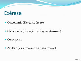 Exérese
 Osteotomia (Desgaste ósseo).


 Ostectomia (Remoção de fragmento ósseo).


 Curetagem.


 Avulsão (via alveolar e via não alveolar).



                                               Terra, G.
 