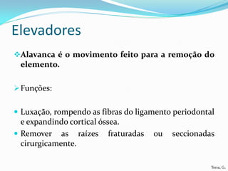 Elevadores
Alavanca é o movimento feito para a remoção do
 elemento.

 Funções:


 Luxação, rompendo as fibras do ligamento periodontal
  e expandindo cortical óssea.
 Remover as raízes fraturadas       ou   seccionadas
  cirurgicamente.

                                                     Terra, G.
 