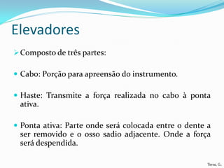 Elevadores
 Composto de três partes:

 Cabo: Porção para apreensão do instrumento.

 Haste: Transmite a força realizada no cabo à ponta
 ativa.

 Ponta ativa: Parte onde será colocada entre o dente a
 ser removido e o osso sadio adjacente. Onde a força
 será despendida.

                                                      Terra, G.
 