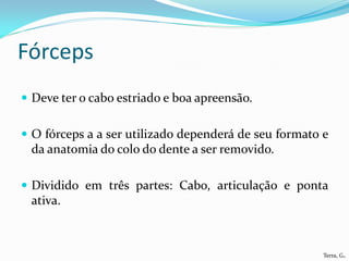 Fórceps
 Deve ter o cabo estriado e boa apreensão.


 O fórceps a a ser utilizado dependerá de seu formato e
 da anatomia do colo do dente a ser removido.

 Dividido em três partes: Cabo, articulação e ponta
 ativa.



                                                       Terra, G.
 