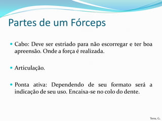 Partes de um Fórceps
 Cabo: Deve ser estriado para não escorregar e ter boa
 apreensão. Onde a força é realizada.

 Articulação.


 Ponta ativa: Dependendo de seu formato será a
 indicação de seu uso. Encaixa-se no colo do dente.



                                                      Terra, G.
 