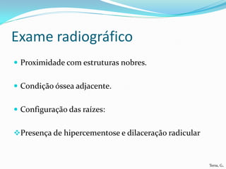 Exame radiográfico
 Proximidade com estruturas nobres.


 Condição óssea adjacente.


 Configuração das raízes:


Presença de hipercementose e dilaceração radicular



                                                      Terra, G.
 