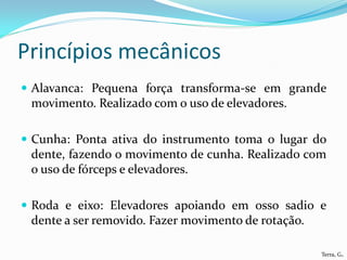 Princípios mecânicos
 Alavanca: Pequena força transforma-se em grande
 movimento. Realizado com o uso de elevadores.

 Cunha: Ponta ativa do instrumento toma o lugar do
 dente, fazendo o movimento de cunha. Realizado com
 o uso de fórceps e elevadores.

 Roda e eixo: Elevadores apoiando em osso sadio e
 dente a ser removido. Fazer movimento de rotação.

                                                     Terra, G.
 