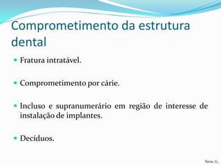 Comprometimento da estrutura
dental
 Fratura intratável.


 Comprometimento por cárie.


 Incluso e supranumerário em região de interesse de
  instalação de implantes.

 Decíduos.

                                                   Terra, G.
 