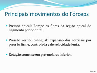 Principais movimentos do Fórceps
 Pressão apical: Rompe as fibras da região apical do
 ligamento periodontal.

 Pressão vestíbulo-lingual: expansão das corticais por
 pressão firme, controlada e de velocidade lenta.

 Rotação somente em pré-molares inferior.



                                                      Terra, G.
 