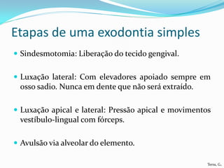 Etapas de uma exodontia simples
 Sindesmotomia: Liberação do tecido gengival.


 Luxação lateral: Com elevadores apoiado sempre em
 osso sadio. Nunca em dente que não será extraído.

 Luxação apical e lateral: Pressão apical e movimentos
 vestíbulo-lingual com fórceps.

 Avulsão via alveolar do elemento.

                                                      Terra, G.
 