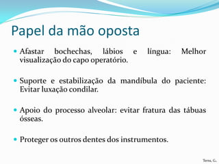 Papel da mão oposta
 Afastar  bochechas, lábios e        língua:   Melhor
 visualização do capo operatório.

 Suporte e estabilização da mandíbula do paciente:
 Evitar luxação condilar.

 Apoio do processo alveolar: evitar fratura das tábuas
 ósseas.

 Proteger os outros dentes dos instrumentos.

                                                      Terra, G.
 