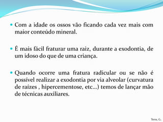  Com a idade os ossos vão ficando cada vez mais com
 maior conteúdo mineral.

 É mais fácil fraturar uma raiz, durante a exodontia, de
 um idoso do que de uma criança.

 Quando ocorre uma fratura radicular ou se não é
 possível realizar a exodontia por via alveolar (curvatura
 de raízes , hipercementose, etc...) temos de lançar mão
 de técnicas auxiliares.



                                                         Terra, G.
 