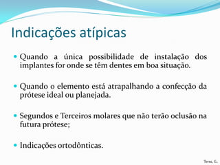 Indicações atípicas
 Quando a única possibilidade de instalação dos
 implantes for onde se têm dentes em boa situação.

 Quando o elemento está atrapalhando a confecção da
 prótese ideal ou planejada.

 Segundos e Terceiros molares que não terão oclusão na
 futura prótese;

 Indicações ortodônticas.
                                                      Terra, G.
 