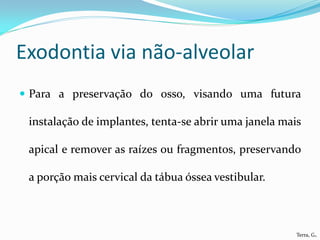 Exodontia via não-alveolar
 Para a preservação do osso, visando uma futura

 instalação de implantes, tenta-se abrir uma janela mais

 apical e remover as raízes ou fragmentos, preservando

 a porção mais cervical da tábua óssea vestibular.



                                                       Terra, G.
 