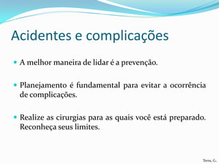 Acidentes e complicações
 A melhor maneira de lidar é a prevenção.


 Planejamento é fundamental para evitar a ocorrência
 de complicações.

 Realize as cirurgias para as quais você está preparado.
 Reconheça seus limites.



                                                        Terra, G.
 