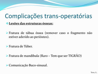 Complicações trans-operatórias
 Lesões das estruturas ósseas:


 Fratura de tábua óssea (remover caso o fragmento não
  estiver aderido ao periósteo).

 Fratura de Túber.


 Fratura de mandíbula (Raro – Tem que ser TIGRÃO)


 Comunicação Buco-sinusal.

                                                     Terra, G.
 