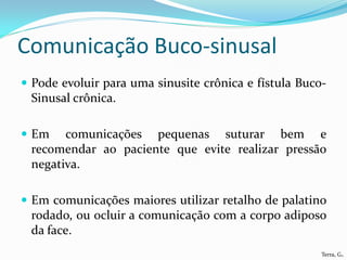 Comunicação Buco-sinusal
 Pode evoluir para uma sinusite crônica e fístula Buco-
 Sinusal crônica.

 Em   comunicações pequenas suturar bem e
 recomendar ao paciente que evite realizar pressão
 negativa.

 Em comunicações maiores utilizar retalho de palatino
 rodado, ou ocluir a comunicação com a corpo adiposo
 da face.
                                                       Terra, G.
 