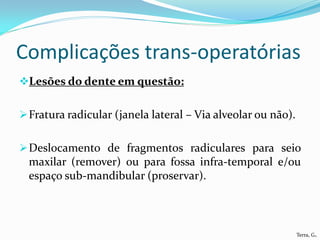 Complicações trans-operatórias
Lesões do dente em questão:


 Fratura radicular (janela lateral – Via alveolar ou não).


 Deslocamento de fragmentos radiculares para seio
  maxilar (remover) ou para fossa infra-temporal e/ou
  espaço sub-mandibular (proservar).



                                                              Terra, G.
 