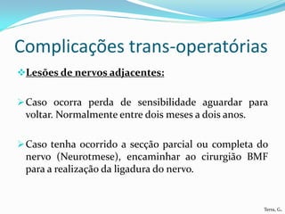 Complicações trans-operatórias
Lesões de nervos adjacentes:


 Caso ocorra perda de sensibilidade aguardar para
 voltar. Normalmente entre dois meses a dois anos.

 Caso tenha ocorrido a secção parcial ou completa do
 nervo (Neurotmese), encaminhar ao cirurgião BMF
 para a realização da ligadura do nervo.


                                                     Terra, G.
 