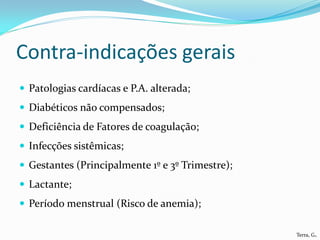 Contra-indicações gerais
 Patologias cardíacas e P.A. alterada;
 Diabéticos não compensados;
 Deficiência de Fatores de coagulação;
 Infecções sistêmicas;
 Gestantes (Principalmente 1º e 3º Trimestre);
 Lactante;
 Período menstrual (Risco de anemia);

                                                  Terra, G.
 