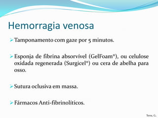 Hemorragia venosa
 Tamponamento com gaze por 5 minutos.


 Esponja de fibrina absorvível (GelFoam®), ou celulose
 oxidada regenerada (Surgicel®) ou cera de abelha para
 osso.

 Sutura oclusiva em massa.


 Fármacos Anti-fibrinolíticos.

                                                      Terra, G.
 