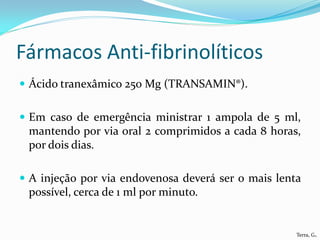 Fármacos Anti-fibrinolíticos
 Ácido tranexâmico 250 Mg (TRANSAMIN®).


 Em caso de emergência ministrar 1 ampola de 5 ml,
 mantendo por via oral 2 comprimidos a cada 8 horas,
 por dois dias.

 A injeção por via endovenosa deverá ser o mais lenta
 possível, cerca de 1 ml por minuto.


                                                     Terra, G.
 