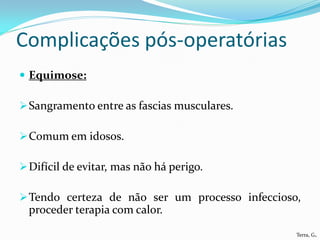 Complicações pós-operatórias
 Equimose:

 Sangramento entre as fascias musculares.

 Comum em idosos.

 Difícil de evitar, mas não há perigo.

 Tendo certeza de não ser um processo infeccioso,
  proceder terapia com calor.

                                                 Terra, G.
 